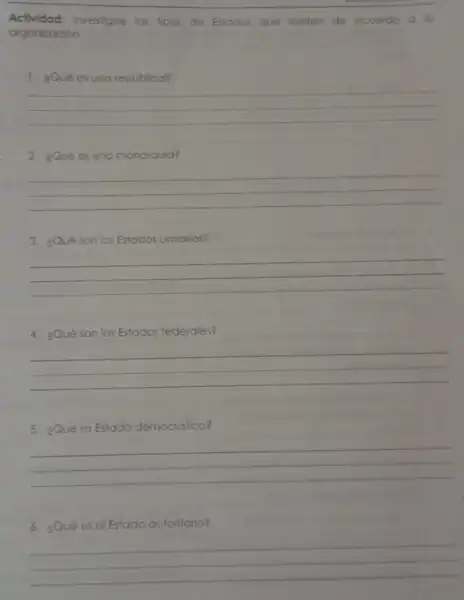 Actividad: investigue los fipos de Estodos que existen de ocuerdo a su
organización.
1. gQué es una república?
__
2. ¿Qué es uno monarquia?
__
3. ¿Qué son los Estados unitarios?
__
4. ¿Qué son los Estados federales?
__
5. ¿Qué es Estado democrático?
__
6. ¿Qué es el Estado autoritario?
__