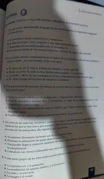 ACTIVIDAD
el siguiente examen subrayando la respueste correcta.
se han denominado lenguaje de los movimientos a la expresión corporal?
de ella. __
a. Se comunican ideas sentimientos y emociones
a.Se hace participe a otro respecto a una representación teatral
c. Se generan efectos relacionados con el movimiento
d.Se valora el estado de los cuerpos mientras cambian de lugar o de posición
2. Para muchos artistas contemporá neos la óptica de la realidad es una de sus inclinacio-
nes principales.ien qué consiste dicho concepto?
a. Su forma de ver la vida es totalment distinta a la del siglo XX
b. Desde su punto de vista no hay límites para conseg uir su propósito
c. La acción y efecto de ver correspond e a una contemplación inmediata de algo
d. Su visión incluye situaciones de existencia verdadera
3. ¿Por qué se habla de que para los artistas de nuestro tiempo la censura ya no es un tema
que les preocupe?
a. No se muestran interes por la revelaciones y disposiciones divinas
b. Lejos de ajustarse a normas fijas y monótonas,se valen de la espontaneidad y Ios
excesos para expresar algo
c. Se valen de una representaciór ante un público,por 10 que conllevan un estilo lleno
de expresividad
d.Pueden utilizar ciertos espacios o situaciones dentro de una historia
4. Así com en las artes hay modelos y patrones a seguir también tienen lugar
ciones en las que se desvanece por complet o esta forma de procede tanto de los creado-
res como de los intérpretes ello significa que los artistas.
__
a. Se expresan libremente haciendo uso de sus propias ideas
b . Provocan la admiración de quien observa
c.Nos pueden llegar a conmovel mediante los efectos del sonido y , las propiedades de
la interpretación
con viveza e intensidad una situación o un estado de ánimo
5. El arte mixto propio de las artes audiovisuales utilizan soportes relacionados con:
a.La reproducción y la grabación
a. La reproducciór y la grabación tivo y la frecuencia
c. La radio y la televisión
d. La imagen y el sonido