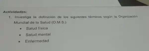 Actividades:
1 Investiga la definición de los siguientes términos según la Organización
Mundial de la Salud (O M.S.)
Salud fisica
Salud mental
Enfermedad