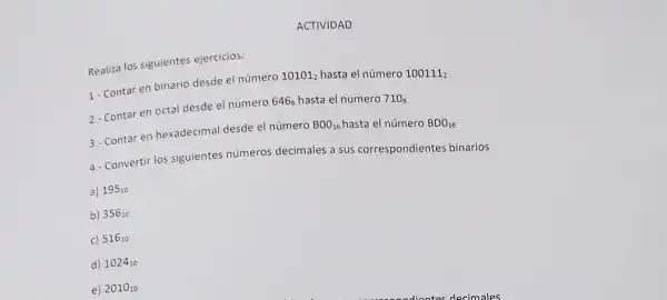 ACTIVIDAD
Realiza los siguientes ejercicios:
1.- Contar en binario desde el número 10101_(2) hasta el número
100111_(2)
2. Contar en octal desde el número 646_(8) hasta el numero
710_(8)
3.- Contar en hexadecima desde el número
BOO_(16)
hasta el número
BDO_(16)
4. Convertir los siguientes números decimales a sus correspondientes binarios
a) 195_(10)
b) 356_(10)
c) 516_(10)
d) 1024_(10)
e) 2010_(10)