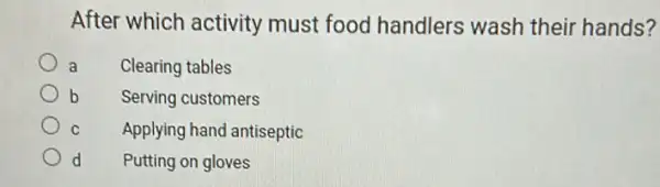 After which activity must food handlers wash their hands?
a Clearing tables
b Serving customers
C Applying hand antiseptic
d Putting on gloves