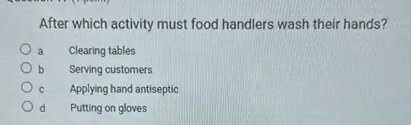 After which activity must food handlers wash their hands?
Clearing tables
Serving customers
Applying hand antiseptic
d Putting on gloves