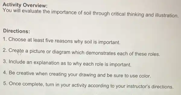 Activity Overview:
You will evaluate the importance of soil through critical thinking and illustration.
Directions:
1. Choose at least five reasons why soil is important.
2. Create a picture or diagram which demonstrates each of these roles.
3. Include an explanation as to why each role is important.
4. Be creative when creating your drawing and be sure to use color.
5. Once complete, turn in your activity according to your instructor's directions.