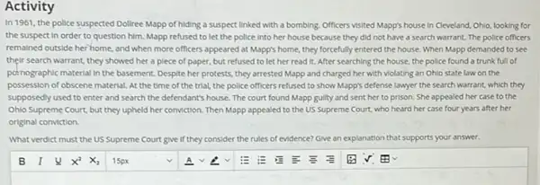 Activity
In 1961, the police suspected Dollree Mapp of hiding a suspect linked with a bombing. Officers visited Mapp's house in Cleveland, Ohlo, looking for
the suspect in order to question him. Mapp refused to let the police Into her house because they did not have a search warrant The police officers
remained outside her home, and when more officers appeared at Mapp's home, they forcefully entered the house.When Mapp demanded to see
their search warrant, they showed her a piece of paper, but refused to let her read It. After searching the house, the police found a trunk full of
pernographic material in the basement. Despite her protests they arrested Mapp and charged her with violating an Ohlo state law on the
possession of obscene material At the time of the trial, the police officers refused to show Mapp's defense lawyer the search warrant, which they
supposedly used to enter and search the defendant's house. The court found Mapp guilty and sent her to prison. She appealed her case to the
Ohlo Supreme Court, but they upheld her conviction.Then Mapp appealed to the US Supreme Court who heard her case four years after her
original conviction.
What verdict must the US Supreme Court give if they cc consider er the rules of evidence? Give an explanation that supports your answer.