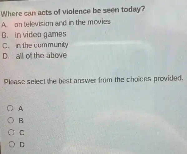 Where can acts of violence be seen today?
A. on television and in the movies
B. in video games
C. in the community
D. all of the above
Please select the best answer from the choices provided.
A
B
C