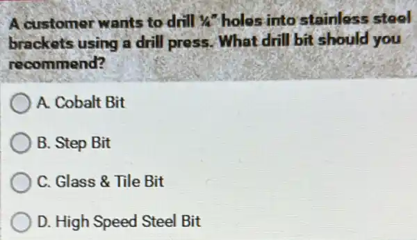 A.customer wants to drill 1/4^n holes into stainless steel
brackets using a drill press. What drill bit should you
recommend?
A. Cobalt Bit
B. Step Bit
C. Glass & Tile Bit
D. High Speed Steel Bit