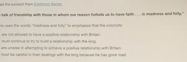 ad the excerpt from Common Sense.
talk of friendship with those in whom our reason forbids us to have faith __ is madness and folly.ff
ne uses the words "madness and folly" to emphasize that the colonists
are not allowed to have a positive relationship with Britain.
must continue to try to build a relationship with the king.
are unwise in attempting to achieve a positive relationship with Britain
must be careful in their dealings with the king because he has gone mad.