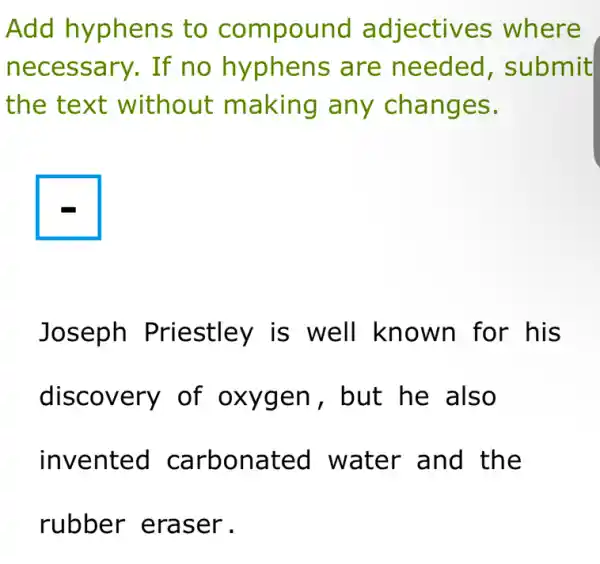 Add hyphens to compound adjectives where
necessary. If no hyphens are needed , submit
the text without making any changes.
Joseph Priestley is well known for his
discovery of oxygen, but he also
invented carbonated water and the
rubber eraser .