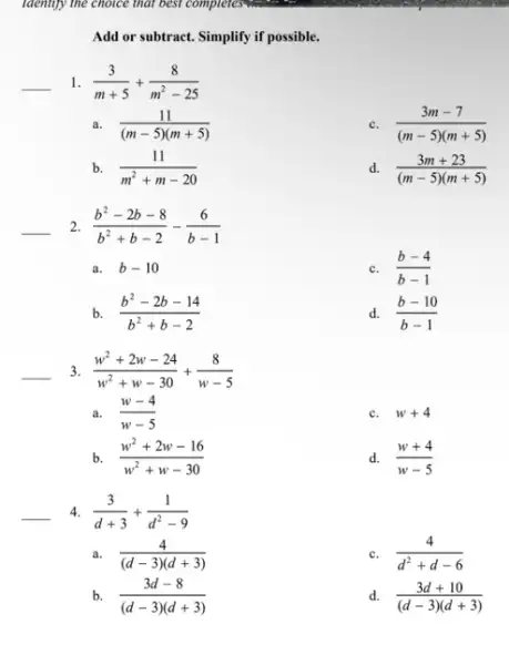 Add or subtract. Simplify if possible.
__ 1. (3)/(m+5)+(8)/(m^2)-25
a. (11)/((m-5)(m+5))
(3m-7)/((m-5)(m+5))
b. (11)/(m^2)+m-20
d. (3m+23)/((m-5)(m+5))
__ 2 (b^2-2b-8)/(b^2)+b-2-(6)/(b-1)
a. b-10
c. (b-4)/(b-1)
b (b^2-2b-14)/(b^2)+b-2
d. (b-10)/(b-1)
__ 3 (w^2+2w-24)/(w^2)+w-30+(8)/(w-5)
a. (w-4)/(w-5)
c. w+4
b (w^2+2w-16)/(w^2)+w-30
d. (w+4)/(w-5)
__
4. (3)/(d+3)+(1)/(d^2)-9
a. (4)/((d-3)(d+3))
c. (4)/(d^2)+d-6
b. (3d-8)/((d-3)(d+3))
d. (3d+10)/((d-3)(d+3))