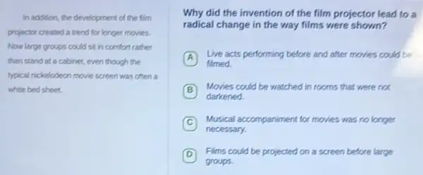 In addition, the development of the film
for longer movies.
Now large groups could sit in comfort rather
than stand at a cabinet, even though the
typical rickelodeon movie screen was often a
white bed sheet.
Why did the invention of the film projector lead to a
radical change in the way films were shown?
A
Live acts performing before and after movies could be
filmed
B
Movies could be watched lin rooms that were not
darkened
C
Musical accompaniment for movies was no longer
necessary.
D Films could be projected on a screen before large
groups.