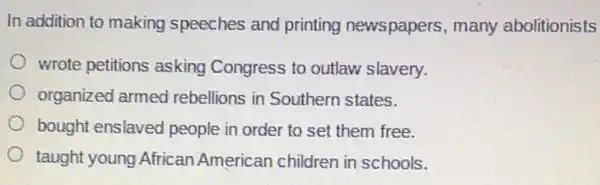 In addition to making speeches and printing newspapers, many abolitionists
wrote petitions asking Congress to outlaw slavery.
organized armed rebellions in Southern states.
bought enslaved people in order to set them free.
taught young African American children in schools.