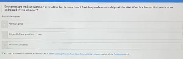 addressed in this situation?
Employees are working within an excavation that is more than 4 foot deep and cannot safely exit the site. What is a hazard that needs to be
Select the best option
Access/foress
Orygen Deficiency and Toxic Fumes
Water Accumulation
If you need to review this content, it can be found in the Protecting Workers from Cave ins and Utility Hazards module of the Excantions topic.