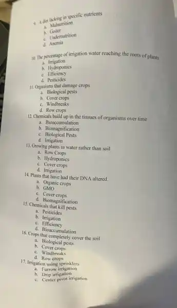 a Adiet whing in specific nutrients
C. Malnutrition
h Goiter
A. Undernutrition
d.Anemia
10. The percentage of irrigation water reaching the roots of plants
3.Irrigation
b. Hydroponics
C.Efficiency
d. Pesticides
11. Organisms that damage crops
a. Biological pests
b. Cover crops
C. Windbreaks
d. Row crops
12. Chemicals build up in the tissues of organisms over time
a. Bioaccumulation
b. Biomagnification
C. Biological Pests
d. Irrigation
13. Growing plants in water rather than soil
a. Row Crops
b. Hydroponics
C. Cover crops
d. Irrigation
14. Plants that have had their DNA altered.
a. Organic crops
b. GMO
C. Cover crops
d. Biomagnification
15. Chemicals that kill pests
a. Pesticides
b. Irrigation
C. Efficiency
d. Bioaccumulation
16. Crops that completely cover the soil
a. Biological pests
b. Cover crops
C. Windbreaks
d. Row crops
17. Irrigation using sprinklers
a. Furrow irrigation
b. Drip irrigation
b. Center pivot irrigation