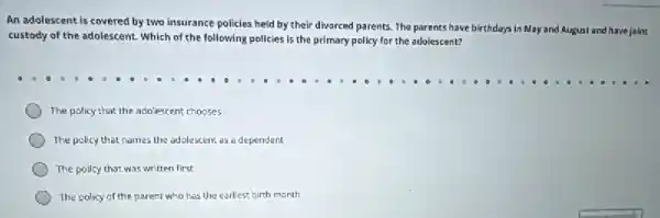 An adolescent is covered by two insurance policles held by their divorced parents. The parents have birthdays in
May and August and have joint
custody of the adolescent Which of the following policies is the primary policy for the adolescent?
The policy that the adolescent chooses
The policy that names the adolescent as a dependent
The pollcy that was written first
The policy of the parent who has the earliest birth month