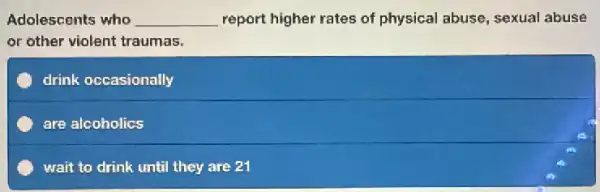 Adolescents who __ report higher rates of physical abuse, sexual abuse
or other violent traumas.
C drink occasionally
C are alcoholics
C wait to drink until they are 21