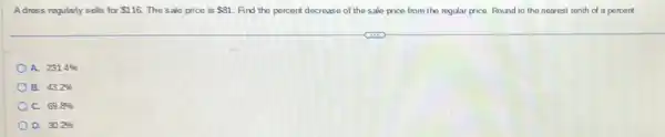 Adress regularly sells for 116 The sale price is 81 Find the percent decrease of the sale price from the regular price.Round to the nearest tenth of a percent.
A. 231.4% 
B. 43.2% 
C. 69.8% 
D. 30.2%