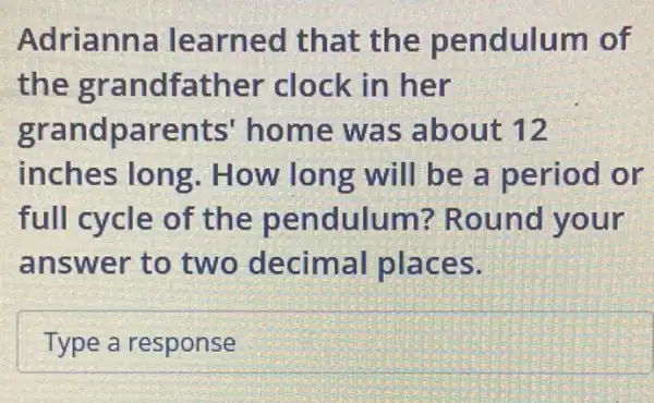 Adrianna learned that the pendulum of
the grandfather clock in her
grandparents'home was about 12
inches long . How long will be a period or
full cycle of the pendulum?Round your
answer to two decimal places.
Type a response