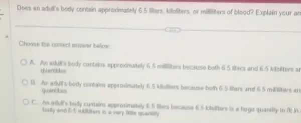 Does an adult's body contain approximately 65 liters, kiloliters, or milliliters of blood? Explain your an
Choose the correct answer below
A. An adult's body contains approximately 65 milliters because both 65 liters and 65 kiloliters ar
quantities
B. An adult's body contains approximately 65 kiloliters because both 65 liters and 6.5 milliters ar
quantities
C. An adult's body contains approximately 65 liters because 65 kiloliters is a huge quantity to fit in
body and 65 millitiers is a very little quantity