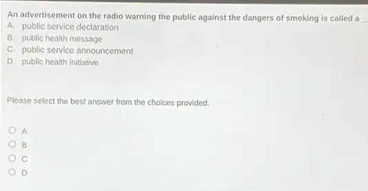 An advertisement on the radio warning the public against the dangers of smoking is called a
A. public service declaration
B. public health message
C. public service announcement
D. public health initiative
Please select the best answer from the choices provided.
A
B
C
D