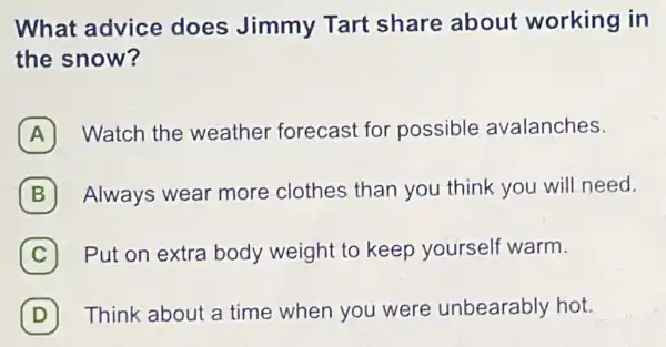 What advice does Jimmy Tart share about working in
the snow?
A Watch the weather forecast for possible avalanches.
B Always wear more clothes than you think you will need.
C Put on extra body weight to keep yourself warm.
(D) Think about a time when you were unbearably hot.
D