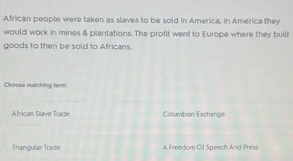 African people were taken as slaves to be sold in America, in America they
would work in mines & plantations. The profit went to Europe where they built
goods to then be sold to Africans.
Choose matching term
African Slave Trade
Columbian Exchange
Triangular Trade
A Freedom Of Speech And Press