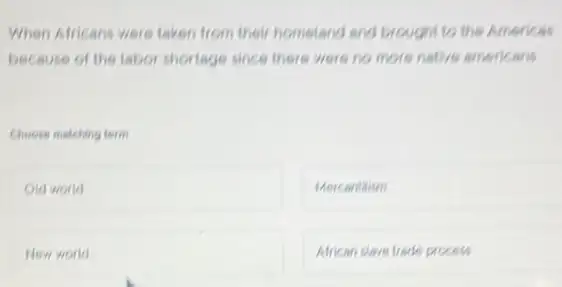 When Africans were taken from their hometand and brought to the Americas
because of the labor shortage since there were no more native americans
Choose matching term
square 
Mercantitism
New world
African clave trade process