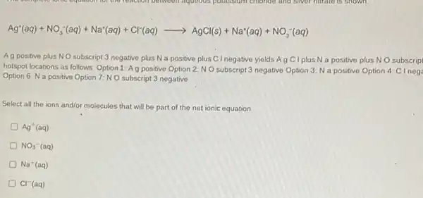 Ag^+(aq)+NO_(3)^-(aq)+Na^+(aq)+Cl^-(aq)arrow AgCl(s)+Na^+(aq)+NO_(3)^-(aq)
A g positive plus NO subscript 3 negative plus N a positive plus C I negative yields A g C I plus N a positive plus NO subscrip
hotspot locations as follows Option 1: Ag positive Option 2: NO subscript 3 negative Option 3 N a positive Option 4: C I neg
Option 6: N a positive Option 7: N O subscript 3 negative
Select all the ions and/or molecules that will be part of the net ionic equation
Ag^+(aq)
NO_(3)^-(aq)
D Na^+(aq)
Cl^-(aq)