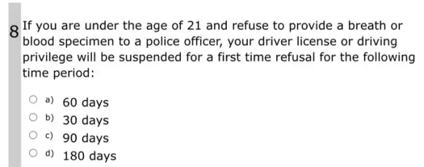 If you are under the age of 21 and refuse to provide a breath or
blood specimen to a police officer, your driver license or driving
privilege will be suspended for a first time refusal for the following
time period:
a) 60 days
b) 30 days
c) 90 days
d) 180 days