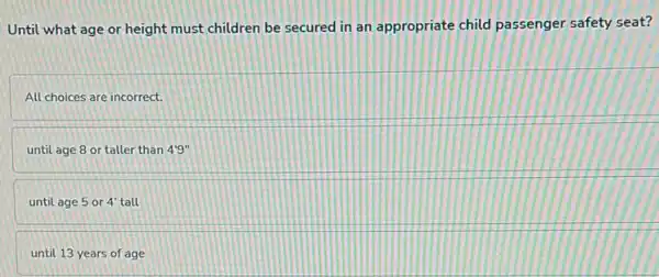 Until what age or height must children be secured in an appropriate child passenger safety seat?
All choices are incorrect.
until age 8 or taller than 4'9''
until age 5 or 4' tall
until 13 years of age