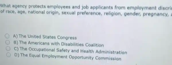 What agency protects employees and job applicants from employment discri
of race, age,national origin, sexual preference religion, gender,pregnancy,
A) The United States Congress
B) The Americans with Disabilities Coalition
C) The Occupational Safety and Health Administration
D) The Equal Employment Opportunity Commission