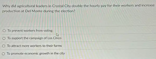 Why did agricultural leaders in Crystal City double the hourly pay for their workers and increase
production at Del Monte during the election?
To prevent workers from voting
To support the campaign of Los Cinco
To attract more workers to their farms
To promote economic growth in the city