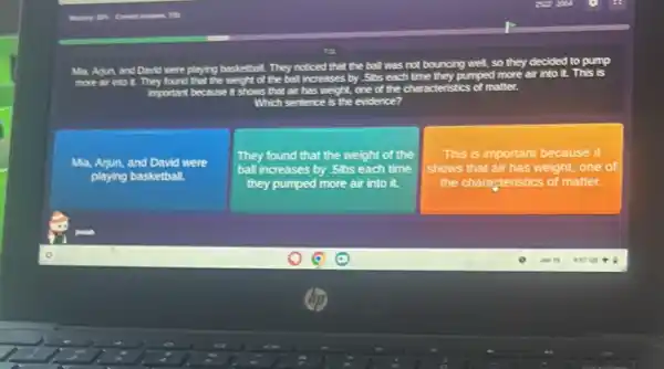 more air into it.They found that the neight of the ball increases by .5bs each
s not bouncing well, so they decided to pump
the characteristics matter.
Which sentence is the evidence?
Ma, Arjun, and David were
playing basketball.
They found that the weight of the
ball increases by .5bs each time
they pumped more air into it.
This is important because it
shows that air has weight, one of
the characteristics of matter.