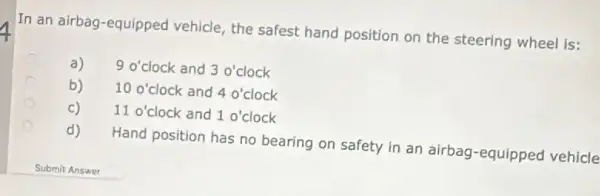 In an airbag-equipped vehicle, the safest hand position on the steering wheel is:
C a) 90' clock and 3 o'clock
C b) 10 o'clock and 4 o' clock 100' clock and 40'
c) 11 o' clock and 1 o'clock
d) Hand position has no bearing on safety in an airbag-equipped vehicle