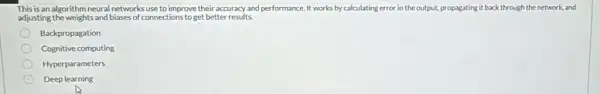 This is an algorithm neural networks use to improve their accuracy and performance. It works by calculating error in the output, propagating it back through the network, and
adjusting the weights and biases of connections to get better results.
Backpropagation
Cognitive computing
Hyperparameters
Deep learning