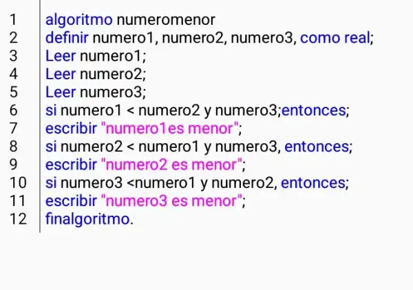 algoritmo numeromenor
definir numero1 , numero2, numero3 , como real;
Leer numero1;
Leer numero2;
Leer numero3;
si numero1 <numero2 y numero3;ento nces;
escribir "numero1es menor":
si numero2 <numero1 y numero3, entonces;
escribir "numero2 . es menor":
10 si numero3 <numero1 y numero2, entonces;
11 escribir "numero3 es menor";
12 finalgoritmo.