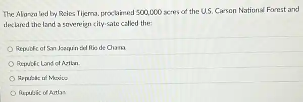 The Alianza led by Reies Tijerna, proclaimed 500 ,000 acres of the U.S. Carson National Forest and
declared the land a sovereign city-sate called the:
Republic of San Joaquin del Rio de Chama.
Republic Land of Aztlan.
Republic of Mexico
Republic of Aztlan