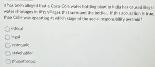 It has been alleged that a Coca-Cola water bottling plant in India has caused illegal
water shortages in fifty villages that surround the bottler. If this accusation is true.
than Coke was operating at which stage of the social responsibility pyramid?
ethical
legal
economic
stakeholder
philanthropic