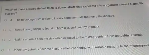 Which of these allowed Robert Koch to demonstrate that a specific microorganism causes a specific
disease?
A. The microorganism is found in only some animals that have the disease.
B. The microorganism is found in both sick and healthy animals.
C. Healthy animals become sick when exposed to the microorganism from unhealthy animals.
D. Unhealthy animals become healthy when cohabiting with animals immune to the microorganis