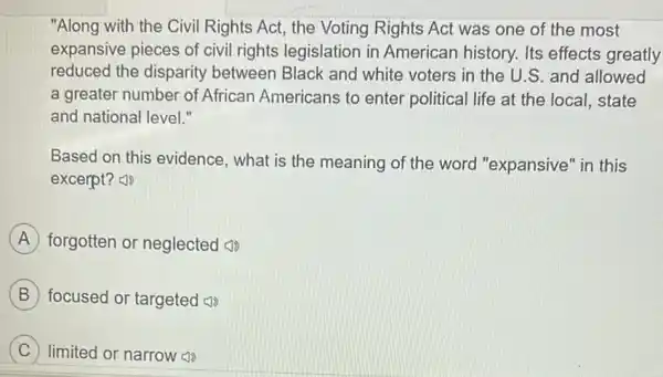 "Along with the Civil Rights Act, the Voting Rights Act was one of the most
expansive pieces of civil rights legislation in American history. Its effects greatly
reduced the disparity between Black and white voters in the U.S. and allowed
a greater number of African Americans to enter political life at the local, state
and national level."
Based on this evidence , what is the meaning of the word "expansive" in this
excerpt?
A forgotten or neglected (1)
B focused or targeted ())
C limited or narrow ())