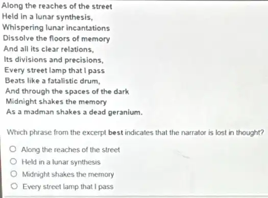 Along the reaches of the street
Held in a lunar synthesis,
Whispering lunar incantations
Dissolve the floors of memory
And all its clear relations.
Its divisions and precisions,
Every street lamp that I pass
Beats like a fatalistic drum,
And through the spaces of the dark
Midnight shakes the memory
As a madman shakes a dead geranium.
Which phrase from the excerpt best indicates that the narrator is lost in thought?
Along the reaches of the street
Held in a lunar synthesis
Midnight shakes the memory
Every street lamp that I pass