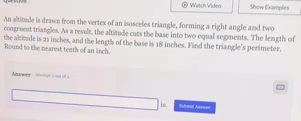 An altitude is drawn from the vertex of an isosceles triangle, forming a right angle and two
congruent triangles. As a result, the altitude cuts the base into two equal segments. The length of
the altitude is 21 inches, and the length of the base is 18 inches. Find the triangle's perimeter.
Round to the nearest tenth of an inch.
Answer Attempt 2out of 2
square in