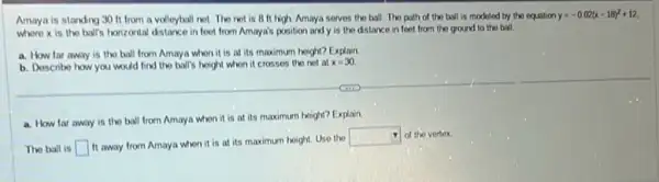 Amaya is standing 30 ft from a volleyball not. The not is 8 It high. Amaya serves the ball.The path of the ball is modeled by the equation
y=-0.02(x-18)^2+12
where x is the ball's horizontal distance in foot from Amaya's position and y is the distance in feet from the ground to the ball
a. How far away is the ball from Amaya when it is at its maximum height?Explain
b. Describe how you would find the ball's hoight when it crosses the not at x=30
a. How far away is the ball from Amaya when it is at its maximum height?Explain
The ball is square 
It away from Amaya when it is at its maximum hoight. Use the
square  of the vertex