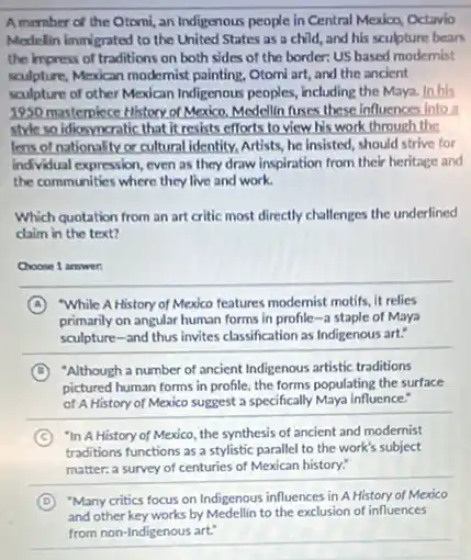 Amember of the Otomi, an Indigenous people in Central Mexico, Octavio
Medelin immigrated to the United States as a child, and his sculpture bears
the impress of traditions on both sides of the border: US based modernist
sculpture, Mexican modernist painting Otomi art, and the ancient
sculpture of other Mexican Indigenous peoples, including the Maya. In his
1950 masterpiece History of Mexico, Medellin fuses these Influences into a
style so idioyncratic that It resists efforts to view his work through the
lens of nationality or cultural identity, Artists, he insisted, should strive for
individual expression, even as they draw inspiration from their heritage and
the communities where they live and work.
Which quotation from an art critic most directly challenges the underlined
claim in the text?
__
A While A History of Mexico features modernist motifs it relies
primarily on angular human forms in profile-a staple of Maya
__
sculpture-and thus invites classification as Indigenous art:
D "Although a number of ancient Indigenous artistic traditions
pictured human forms in profile, the forms populating the surface
of A History of Mexico suggest a specifically Maya influence."
C "In A History of Mexico, the synthesis of ancient and modernist
traditions functions as a stylistic parallel to the work's subject
matter:a survey of centuries of Mexican history:
D "Many critics focus on Indigenous influences in A History of Mexico
and other key works by Medellin to the exclusion of influences