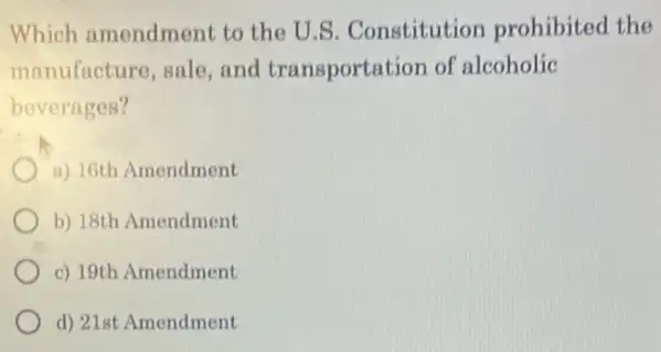 Which amendment to the U.S. Constitution prohibited the
manufacture, sale and transportation of alcoholic
beverages?
a) 16th Amendment
b) 18th Amendment
c) 19th Amendment
d) 21st Amendment