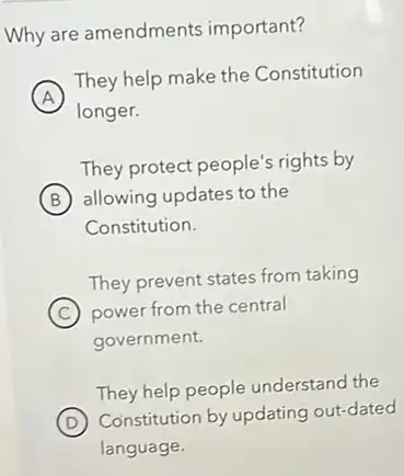 Why are amendments important?
A
They help make the Constitution
A
longer.
They protect people's rights by
B allowing updates to the
Constitution.
They prevent states from taking
C power from the central
government.
They help people understand the
D
Constitution by updating out-dated
language.