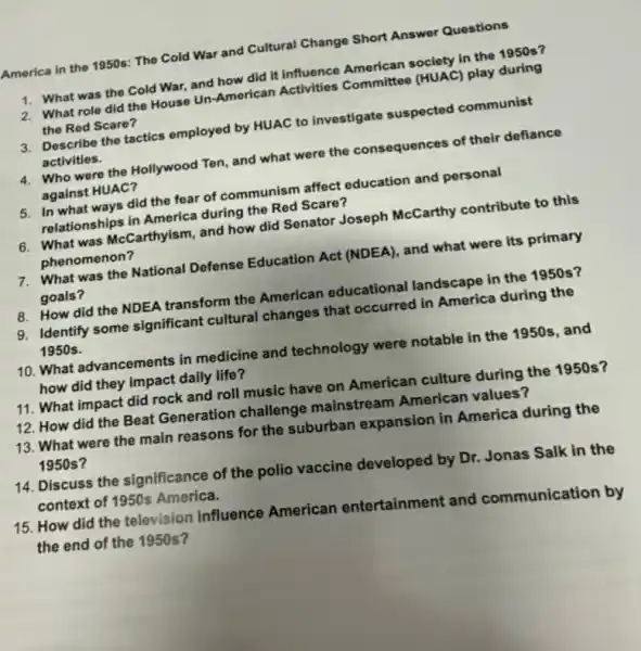 America in the 1950s The Cold War and Cultural Change Short Answer Questions
1. What was the Cold War, and how did It influence American society in the 1950 s?
2. What role did the House Un-American Activities Committee (HUAC) play during
the Red Scare?
3. Describe the tactics employed by HUAC to investigate suspected communist
activities.
4. Who were the Hollywood Ten, and what were the consequences of their defiance
against HUAC?
5. In what ways did the fear of communism affect education and personal
relationships in America during the Red Scare?
6. What was McCarthyism and how did Senator Joseph McCarthy contribute to this
phenomenon?
7. What was the National Defense Education Act (NDEA), and what were its primary
goals?
8. How did the NDEA transform the American educational landscape in the 1950 s?
9. Identify some significant cultural changes that occurred in America during the
1950s.
10. What advancements in medicine and technology were notable in the 1950s, and
how did they impact daily life?
11. What impact did rock and roll music have on American culture during the 1950 s?
12. How did the Beat Generation challenge mainstream American values?
13. What were the main reasons for the suburban expansion in America during the
1950s?
14. Discuss the significance of the polio vaccine developed by Dr.Jonas Salk in the
context of 1950s America.
15. How did the television influence American entertainment and communication by
the end of the 1950s?