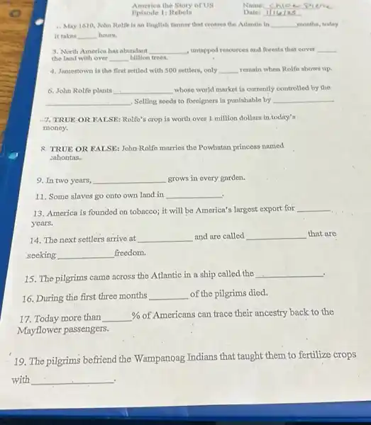 America the Story of US
Name: __
Bpisode 1: Rebels
Date: __
4. May 1610,John Rolfe is an English farmer that crosses the Atlantle in __ months, today
it takes __ hours.
3. North America has abundant __ untapped resources and forests that cover __
the land with over __ billion trees.
4. Jamestown is the first settled with 500 settlers,only __ remain when Rolfo shows up.
6. John Rolfo plants __ whose world market is currently controlled by the
__ Selling seeds to foreigners is punishable by __
7, TRUE-OR FALSE.Rolfe's crop.is worth over 1.million dollars in.today's
money.
R TRUE OR KALSE:John-Rolfo marries the Powhatan princess named
sahontas.
9. In two years, __ grows in every garden.
11. Some slaves go onto own land in __
13. America is founded on tobacco; it will be America's largest export for
__
years.
14. The next settlers arrive at __ and are called __ that are
seeking __ freedom.
15. The pilgrims came across the Atlantic in a ship called the
__
.
16. During the first three months __ of the pilgrims died.
17. Today more than
% of Americans can trace their ancestry back to the
Mayflower passengers.
19. The pilgrims befriend the Wampanoag Indians that taught them to fertilize crops
with __