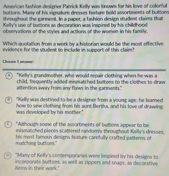 American fashion designer Patrick Kelly was known for his love of colorful
buttons. Many of his signature dresses feature bold assortments of buttons
throughout the garment. In a paper,a fashion design student claims that
Kelly's use of buttons as decoration was inspired by his childhood
observations of the styles and actions of the women in his family.
Which quotation from a work by a historian would be the most effective
evidence for the student to include in support of this claim?
Choose 1 answer:
A "Kelly's grandmother.who would repair clothing when he was a
child, frequently added mismatched buttons to the clothes to draw
attention away from any flaws in the garments."
B "Kelly was destined to be a designer from a young age: he learned
how to sew clothing from his aunt Bertha and his love of drawing
was developed by his mother."
C "Although some of the assortments of buttons appear to be
mismatched pieces scattered randomly throughout Kelly's dresses.
his most famous designs feature carefully crafted patterns of
matching buttons."
D
incorporate buttons.as well as zippers and snaps, as decorative
"Many of Kelly's contemporaries were inspired by his designs to
items in their work."