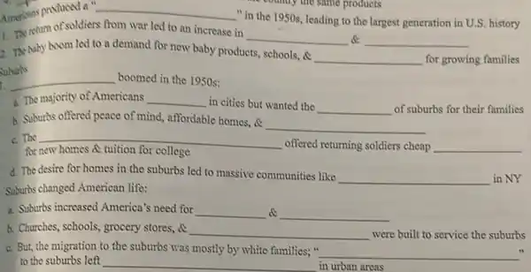 Americans produced a " __
"in the 1950s leading to the largest generation in U.S. history
rum of soldiers from war led to an increase in
__ __
2. The baby boom led to a demand for now baby products,
schools, c __ for growing families
__ boomed in the 1950s:
1. The majority of Americans __ in cities but wanted the __ of suburbs for their families
A. Suburbs offered peace of mind, affordable homes, a
__
C. The __
offered returning soldiers cheap __
for
d. The desire for homes in the suburbs led to massive communities like
__ in NY
Suburbs changed American life:
a. Suburbs increased America's need for __ c __
b. Churches, schools, grocery stores, c
__ were built to service the suburbs
C. But, the migration to the suburbs was mostly by white families; "
__
to the suburbs left __ in urban areas