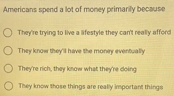 Americans spend a lot of money primarily because
They're trying to live a lifestyle they can't really afford
They know they'll have the money eventually
They're rich, they know what they're doing
They know those things are really important things